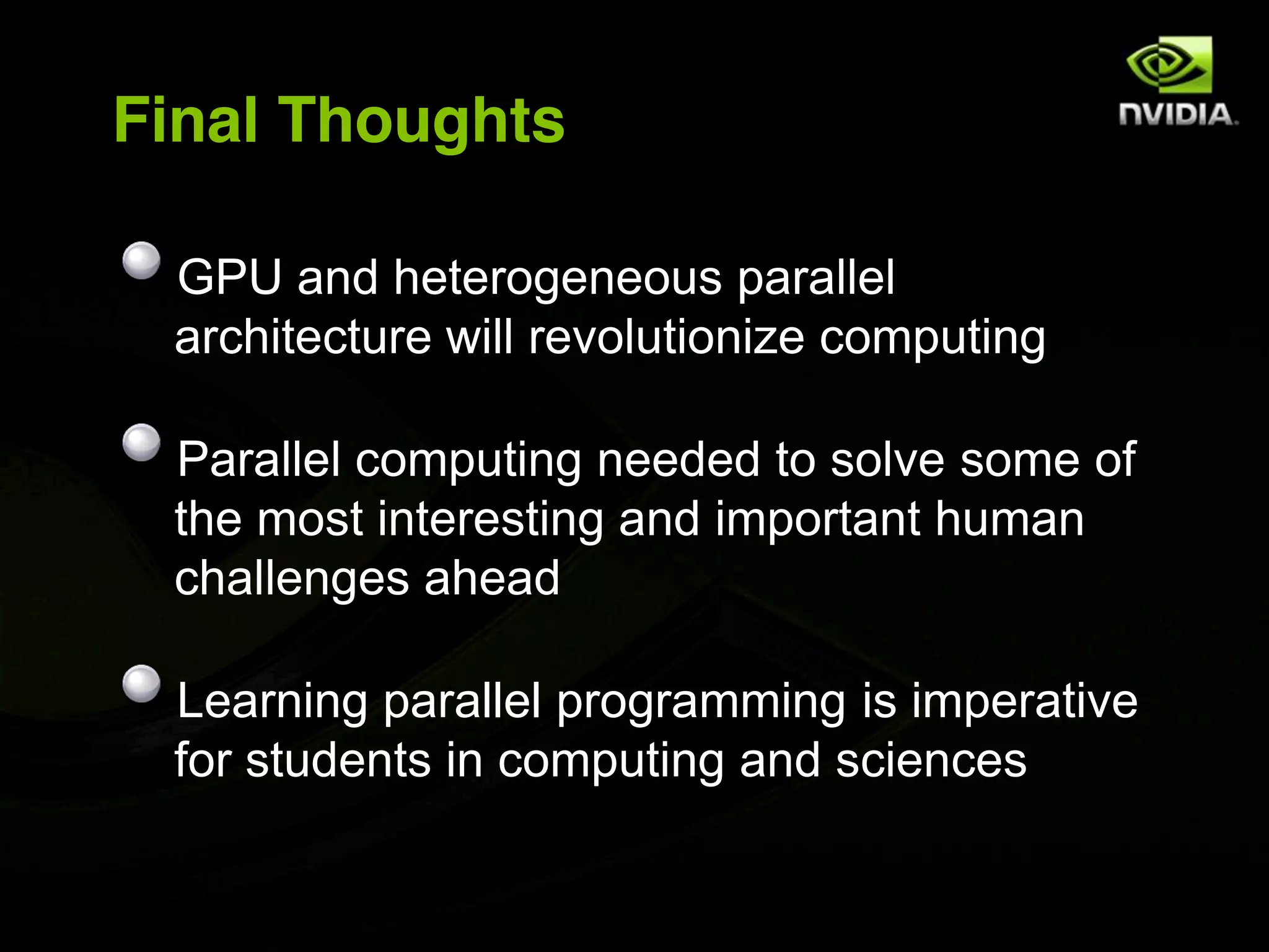 Final Thoughts

 GPU and heterogeneous parallel
 architecture will revolutionize computing

 Parallel computing needed to solve some of
 the most interesting and important human
 challenges ahead

 Learning parallel programming is imperative
 for students in computing and sciences
 