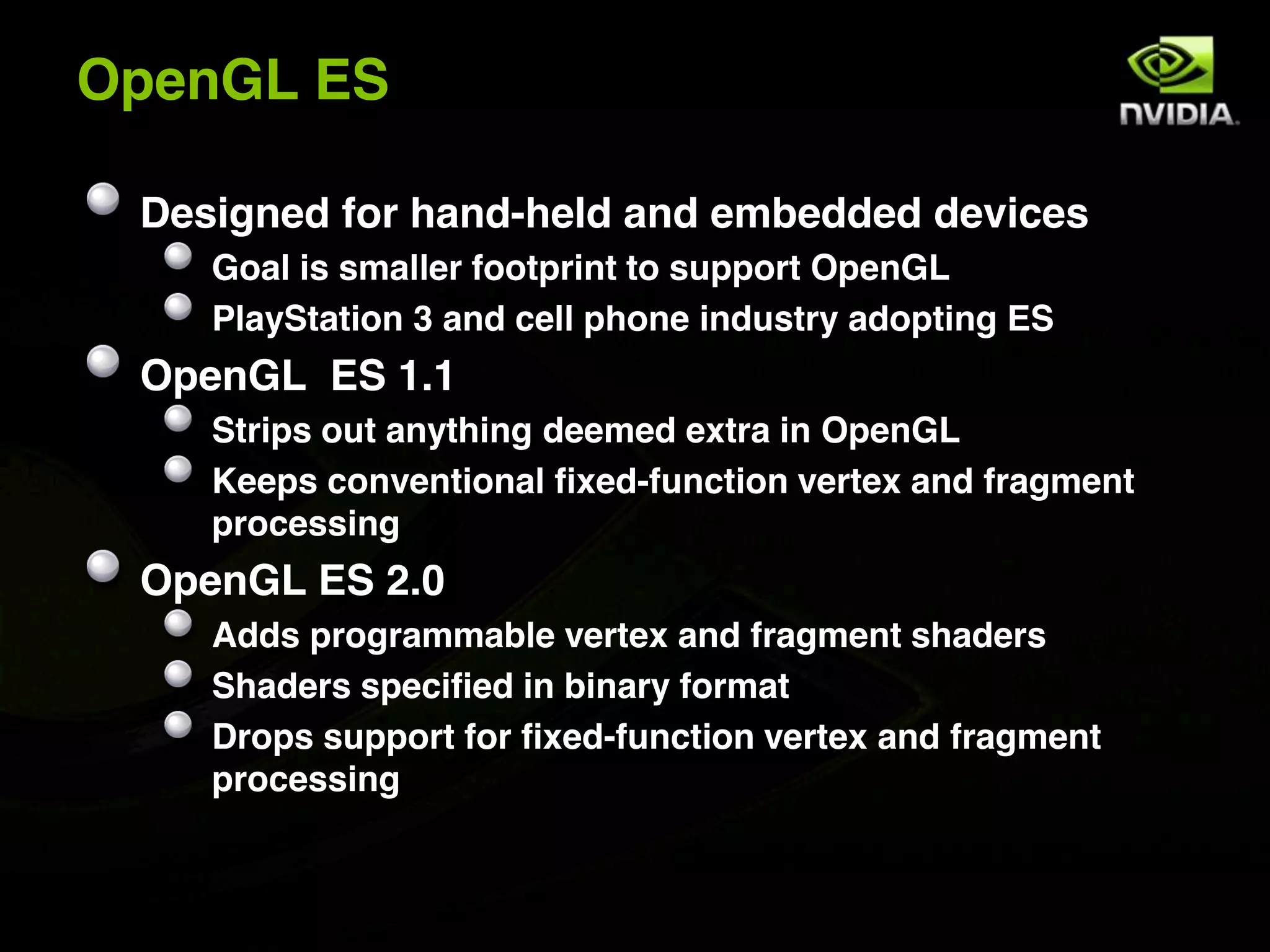 OpenGL ES

 Designed for hand-held and embedded devices
    Goal is smaller footprint to support OpenGL
    PlayStation 3 and cell phone industry adopting ES
 OpenGL ES 1.1
    Strips out anything deemed extra in OpenGL
    Keeps conventional fixed-function vertex and fragment
    processing
 OpenGL ES 2.0
    Adds programmable vertex and fragment shaders
    Shaders specified in binary format
    Drops support for fixed-function vertex and fragment
    processing
 