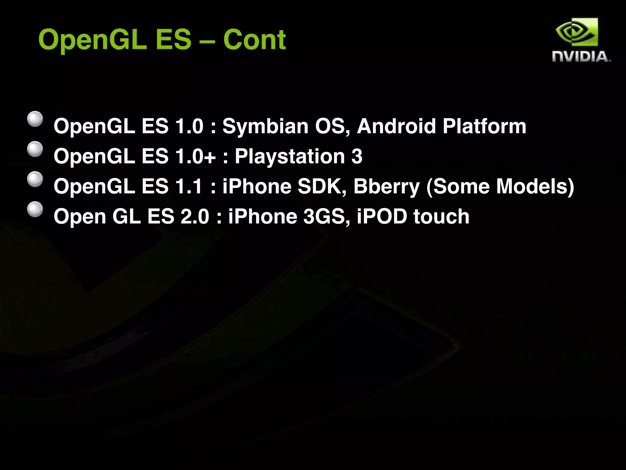 OpenGL ES – Cont


 OpenGL ES 1.0 : Symbian OS, Android Platform
 OpenGL ES 1.0+ : Playstation 3
 OpenGL ES 1.1 : iPhone SDK, Bberry (Some Models)
 Open GL ES 2.0 : iPhone 3GS, iPOD touch
 