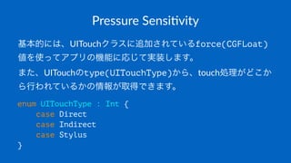 Pressure&Sensi*vity
基本的には、UITouchクラスに追加されているforce(CGFLoat)
値を使ってアプリの機能に応じて実装します。
また、UITouchのtype(UITouchType)から、touch処理がどこか
ら行われているかの情報が取得できます。
enum UITouchType : Int {
case Direct
case Indirect
case Stylus
}
 