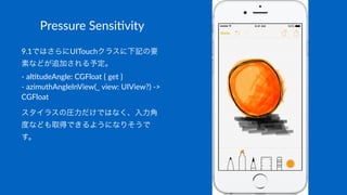 Pressure&Sensi*vity
9.1ではさらにUITouchクラスに下記の要
素などが追加される予定。
+,al/tudeAngle:,CGFloat,{,get,}
+,azimuthAngleInView(_,view:,UIView?),+>,
CGFloat
スタイラスの圧力だけではなく、入力角
度なども取得できるようになりそうで
す。
 