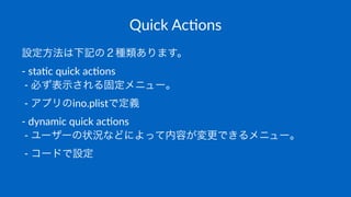 Quick&Ac(ons
設定方法は下記の２種類あります。
!"sta&c"quick"ac&ons
"!"必ず表示される固定メニュー。
"!"アプリのino.plistで定義
!"dynamic"quick"ac&ons
"!"ユーザーの状況などによって内容が変更できるメニュー。
"!"コードで設定
 