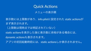 Quick&Ac(ons
メニューの表示順
表示数には上限数があり、info.plistに設定された*sta,c*ac,onsが
まず表示されます。
（上限数は現時点では明記されていない）
sta,c*ac,onsを表示した後に表示数に余裕がある場合には、
dynamic*ac,onsも表示されます。
アプリの初回起動時前には、sta,c*ac,onsしか表示されません。
 