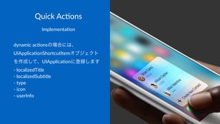 Quick&Ac(ons
Implementa)on
dynamic(ac)onsの場合には、
UIApplica)onShortcutItemオブジェクト
を作成して、UIApplica)onに登録します
7(localizedTitle
7(localizedSub)tle
7(type
7(icon
7(userInfo
 