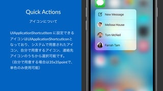 Quick&Ac(ons
アイコンについて
UIApplica)onShortcutItem3に設定できる
アイコンはUIApplica)onShortcutIconと
なっており、システムで用意されたアイ
コン、自分で用意するアイコン、連絡先
アイコンのうちから選択可能です。
（自分で用意する場合は35x35pointで、
単色のみ使用可能）
 