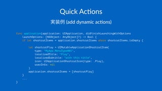 Quick&Ac(ons
実装例!(add!dynamic!ac*ons)
func application(application: UIApplication, didFinishLaunchingWithOptions
launchOptions: [NSObject: AnyObject]?) -> Bool {
if let shortcutItems = application.shortcutItems where shortcutItems.isEmpty {
let shortcutPlay = UIMutableApplicationShortcutItem(
type: "MyApp.MenuType001",
localizedTitle: "Play",
localizedSubtitle: "with this title",
icon: UIApplicationShortcutIcon(type: .Play),
userInfo: nil
)
application.shortcutItems = [shortcutPlay]
}
...
}
 