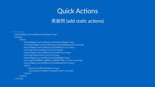 Quick&Ac(ons
実装例!(add!sta'c!ac'ons)
// info.plist
<key>UIApplicationShortcutItems</key>
<array>
<dict>
<key>UIApplicationShortcutItemIconType</key>
<string>UIApplicationShortcutIconTypeSearch</string>
<key>UIApplicationShortcutItemSubtitle</key>
<string>shortcutSubtitle1</string>
<key>UIApplicationShortcutItemTitle</key>
<string>shortcutTitle1</string>
<key>UIApplicationShortcutItemType</key>
<string>$(PRODUCT_BUNDLE_IDENTIFIER).First</string>
<key>UIApplicationShortcutItemUserInfo</key>
<dict>
<key>firstShorcutKey1</key>
<string>firstShortcutKeyValue1</string>
</dict>
</dict>
</array>
 