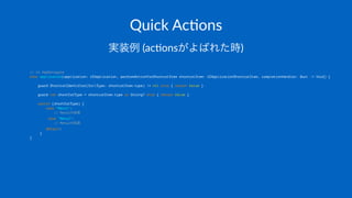 Quick&Ac(ons
実装例!(ac%onsがよばれた時)
// in AppDelegate
func application(application: UIApplication, performActionForShortcutItem shortcutItem: UIApplicationShortcutItem, completionHandler: Bool -> Void) {
guard ShortcutIdentifier(fullType: shortcutItem.type) != nil else { return false }
guard let shortCutType = shortcutItem.type as String? else { return false }
switch (shortCutType) {
case "Menu1":
// Menu1の処理
case "Menu2":
// Menu2の処理
default:
}
}
 