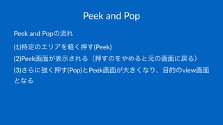 Peek$and$Pop
Peek$and$Popの流れ
(1)特定のエリアを軽く押す(Peek)
(2)Peek画面が表示される（押すのをやめると元の画面に戻る）
(3)さらに強く押す(Pop)とPeek画面が大きくなり、目的のview画面
となる
 