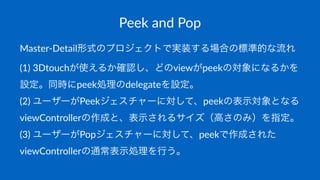 Peek$and$Pop
Master'Detail形式のプロジェクトで実装する場合の標準的な流れ
(1)$3Dtouchが使えるか確認し、どのviewがpeekの対象になるかを
設定。同時にpeek処理のdelegateを設定。
(2)$ユーザーがPeekジェスチャーに対して、peekの表示対象となる
viewControllerの作成と、表示されるサイズ（高さのみ）を指定。
(3)$ユーザーがPopジェスチャーに対して、peekで作成された
viewControllerの通常表示処理を行う。
 