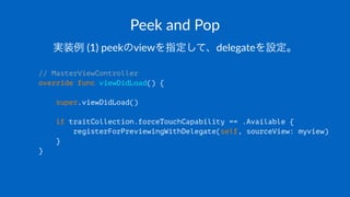 Peek$and$Pop
実装例!(1)!peekのviewを指定して、delegateを設定。
// MasterViewController
override func viewDidLoad() {
super.viewDidLoad()
if traitCollection.forceTouchCapability == .Available {
registerForPreviewingWithDelegate(self, sourceView: myview)
}
}
 