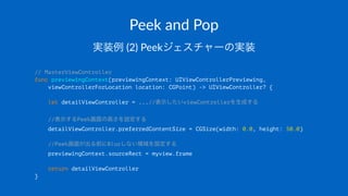 Peek$and$Pop
実装例!(2)!Peekジェスチャーの実装
// MasterViewController
func previewingContext(previewingContext: UIViewControllerPreviewing,
viewControllerForLocation location: CGPoint) -> UIViewController? {
let detailViewController = ...//表示したいviewControllerを生成する
//表示するPeek画面の高さを設定する
detailViewController.preferredContentSize = CGSize(width: 0.0, height: 50.0)
//Peek画面が出る前にBlurしない領域を設定する
previewingContext.sourceRect = myview.frame
return detailViewController
}
 