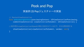 Peek$and$Pop
実装例!(3)!Popジェスチャーの実装
// MasterViewController
func previewingContext(previewingContext: UIViewControllerPreviewing,
commitViewController viewControllerToCommit: UIViewController) {
//表示用のviewControllerはpeekの時に生成されているので、それを再利用する
showViewController(viewControllerToCommit, sender: self)
}
 