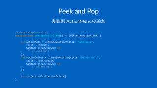 Peek$and$Pop
実装例!Ac$onMenuの追加
// DetailViewController
override func previewActionItems() -> [UIPreviewActionItem] {
let actionMail = UIPreviewAction(title: "Send mail",
style: .Default,
handler:{item,viewcon in
// send mail
})
let actionDelete = UIPreviewAction(title: "Delete mail",
style: .Destructive,
handler:{item,viewcon in
// delete mail
})
return [actionMail,actionDelete]
}
 