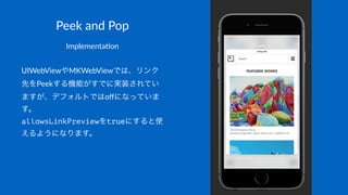 Peek$and$Pop
Implementa)on
UIWebViewやMKWebViewでは、リンク
先をPeekする機能がすでに実装されてい
ますが、デフォルトではoﬀになっていま
す。
allowsLinkPreviewをtrueにすると使
えるようになります。
 