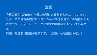注意
今日の資料はAppleが一般に公開した資料をもとにしています。
なお、この資料の内容サンプルコードや発表資料から類推したも
のであり、シミュレーターや実機での動作確認を行っていませ
ん。
間違いを含む可能性があります。（実機入手後確認予定。）
 