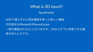 What%is%3D%touch?
Speciﬁca(on
iOS9で導入された感圧機能を使った新しい機能
対応端末はiPhone6S/iPhone6S,plus
一部の機能は9.1からとなりますが、9.0からすでに実装できる機
能がほとんどです。
 