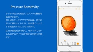 Pressure&Sensi*vity
タッチの圧力を判定してアプリの機能を
拡張できます。
例えばスケッチアプリであれば、圧力に
応じて線を太くしたり、色を濃くしたり
する実装をすることもできます。
圧力の感知だけでなく、今タッチしてい
るものがスタイラスか指かの判定も可能
です。
 