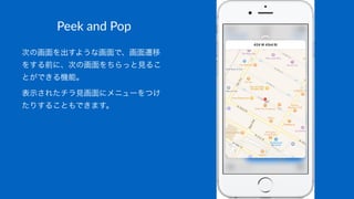 Peek$and$Pop
次の画面を出すような画面で、画面遷移
をする前に、次の画面をちらっと見るこ
とができる機能。
表示されたチラ見画面にメニューをつけ
たりすることもできます。
 