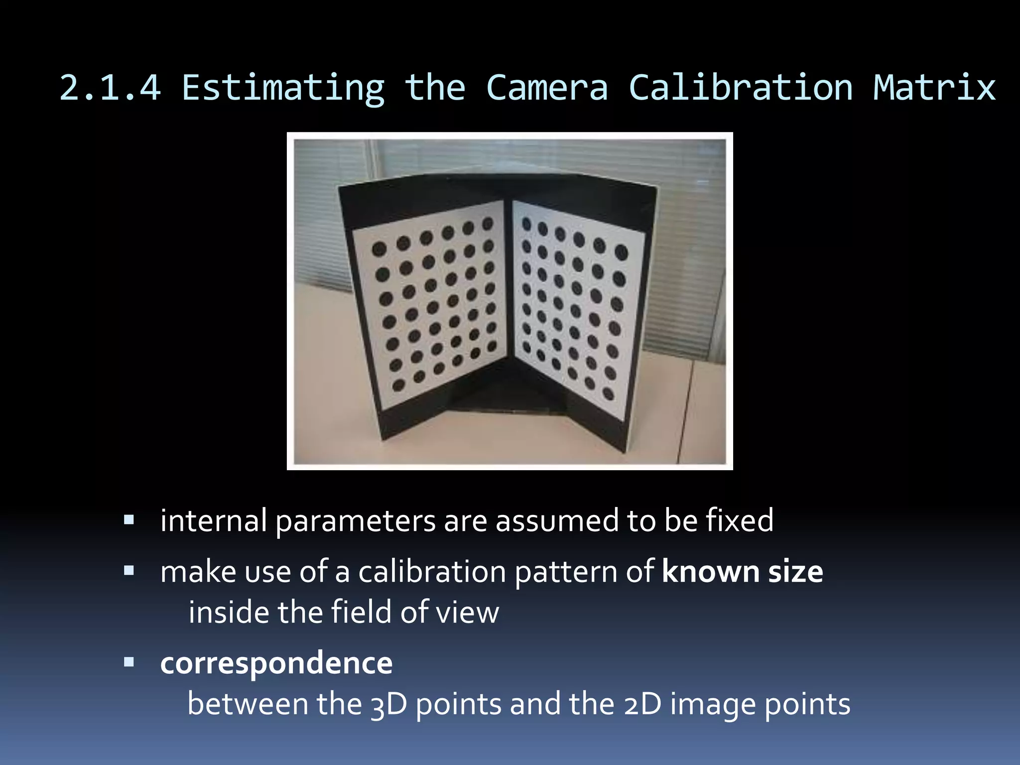 2.1.4 Estimating the Camera Calibration Matrixinternal parameters are assumed to be fixedmake use of a calibration pattern of known sizeinside the field of viewcorrespondence    between the 3D points and the 2D image points
