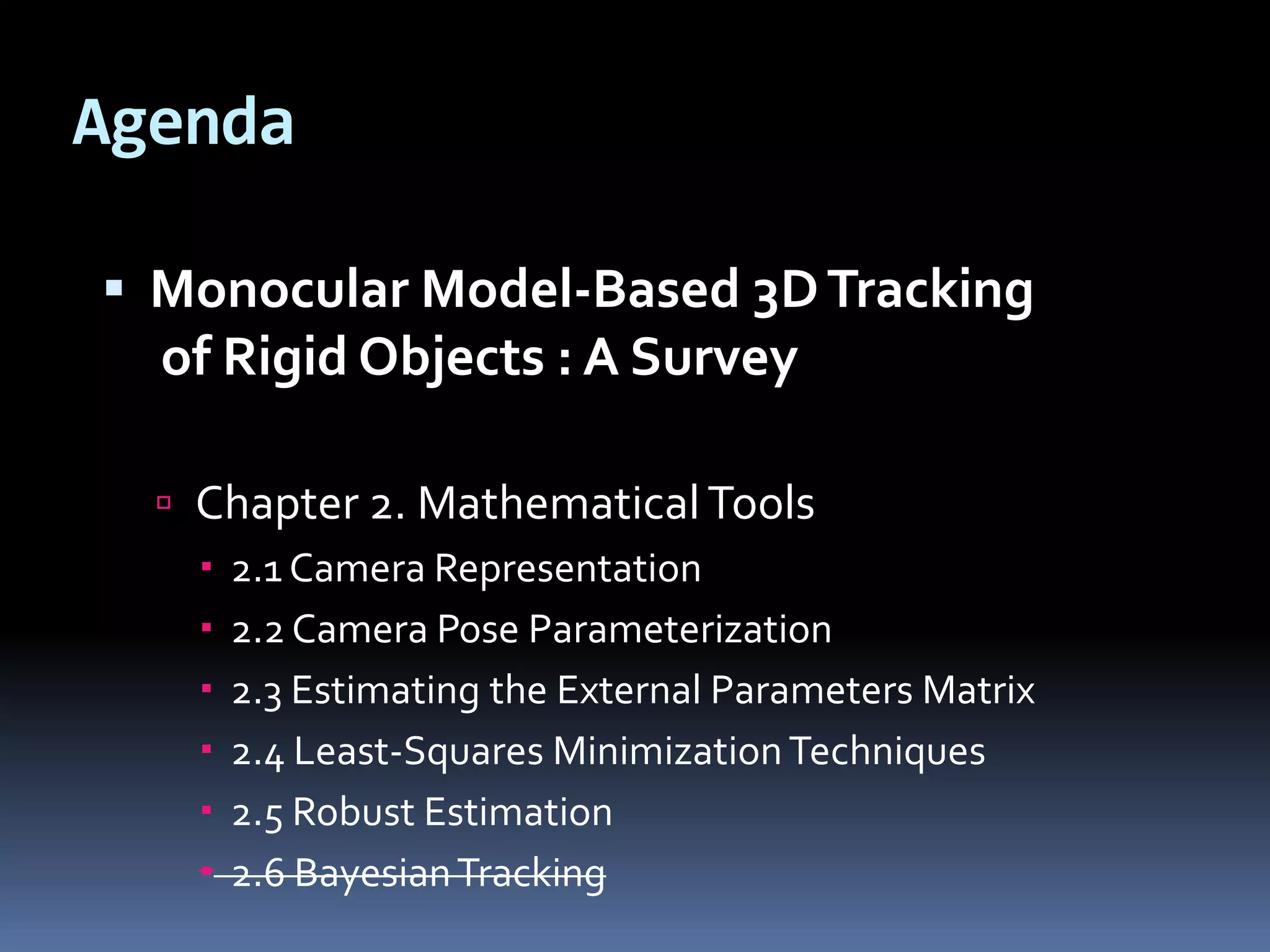 AgendaMonocular Model-Based 3D Tracking of Rigid Objects : A SurveyChapter 2. Mathematical Tools2.1 Camera Representation2.2 Camera Pose Parameterization2.3 Estimating the External Parameters Matrix2.4 Least-Squares Minimization Techniques2.5 Robust Estimation2.6 Bayesian Tracking
