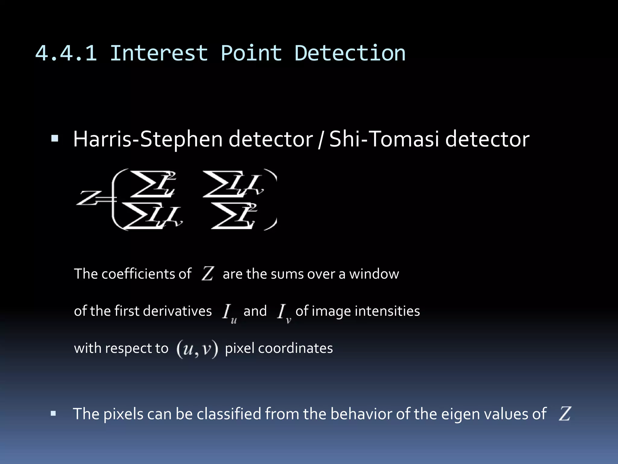 4.4.1 Interest Point DetectionHarris-Stephen detector / Shi-Tomasi detectorThe pixels can be classified from the behavior of the eigen values of The coefficients of          are the sums over a windowof the first derivatives          and         of image intensitieswith respect to                  pixel coordinates
