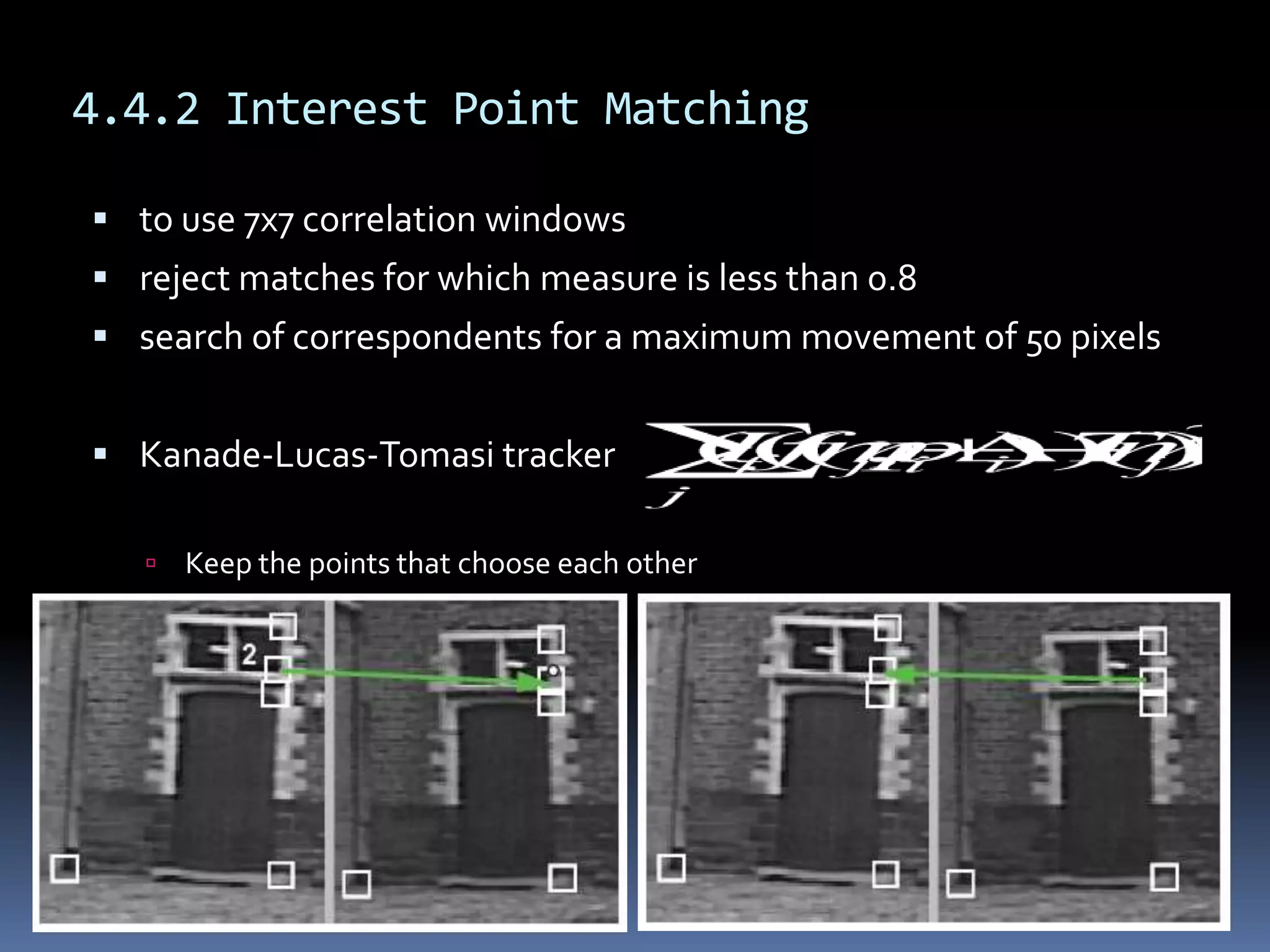 4.4.2 Interest Point Matchingto use7x7 correlation windowsreject matches for which measure is less than 0.8search of correspondents for a maximum movement of 50 pixelsKanade-Lucas-Tomasi trackerKeep the points that choose each other