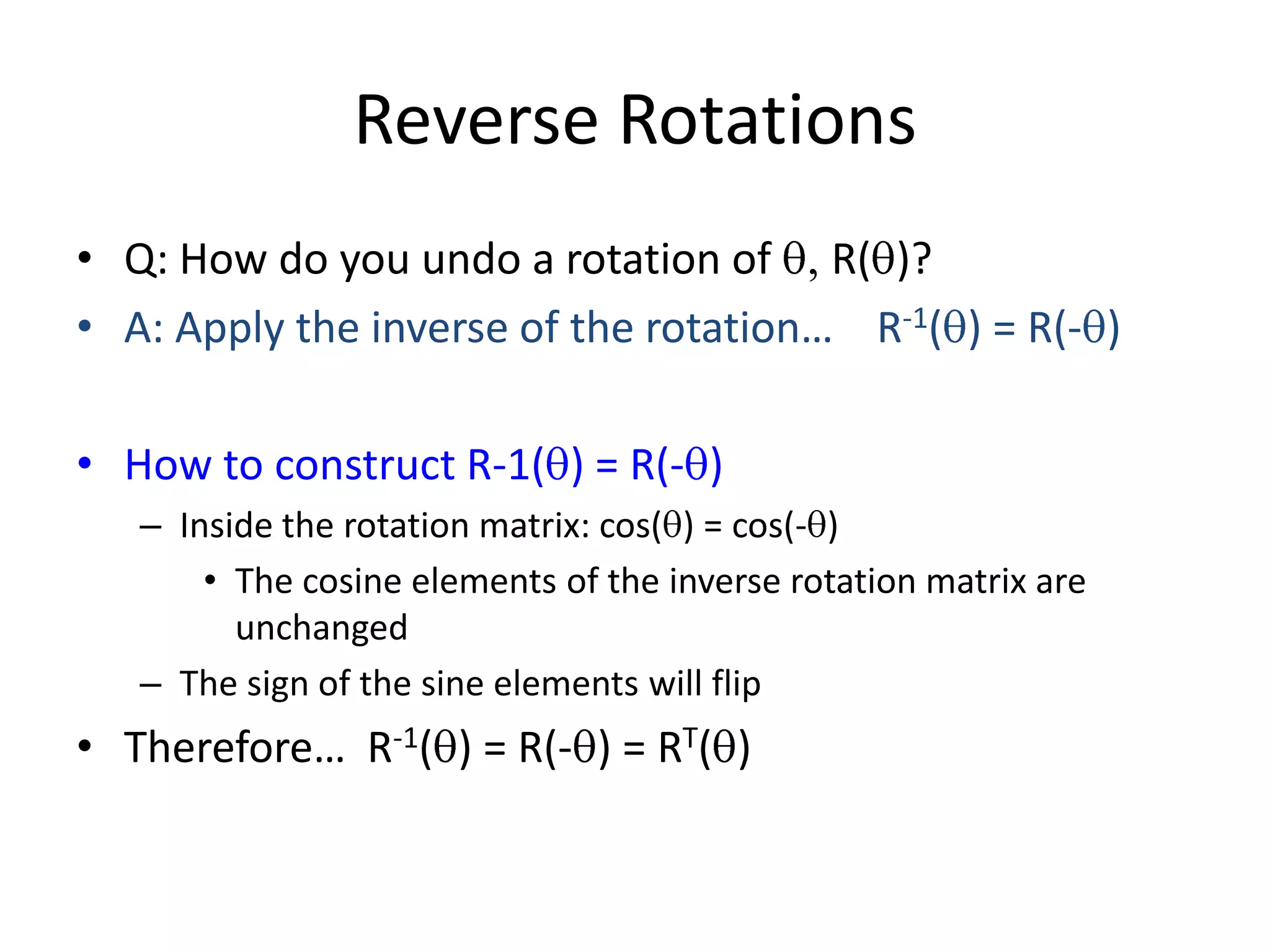 Reverse RotationsQ: How do you undo a rotation of q, R(q)?A: Apply the inverse of the rotation… R-1(q) = R(-q) How to construct R-1(q) = R(-q)Inside the rotation matrix: cos(q) = cos(-q)The cosine elements of the inverse rotation matrix are unchangedThe sign of the sine elements will flipTherefore… R-1(q) = R(-q) = RT(q)