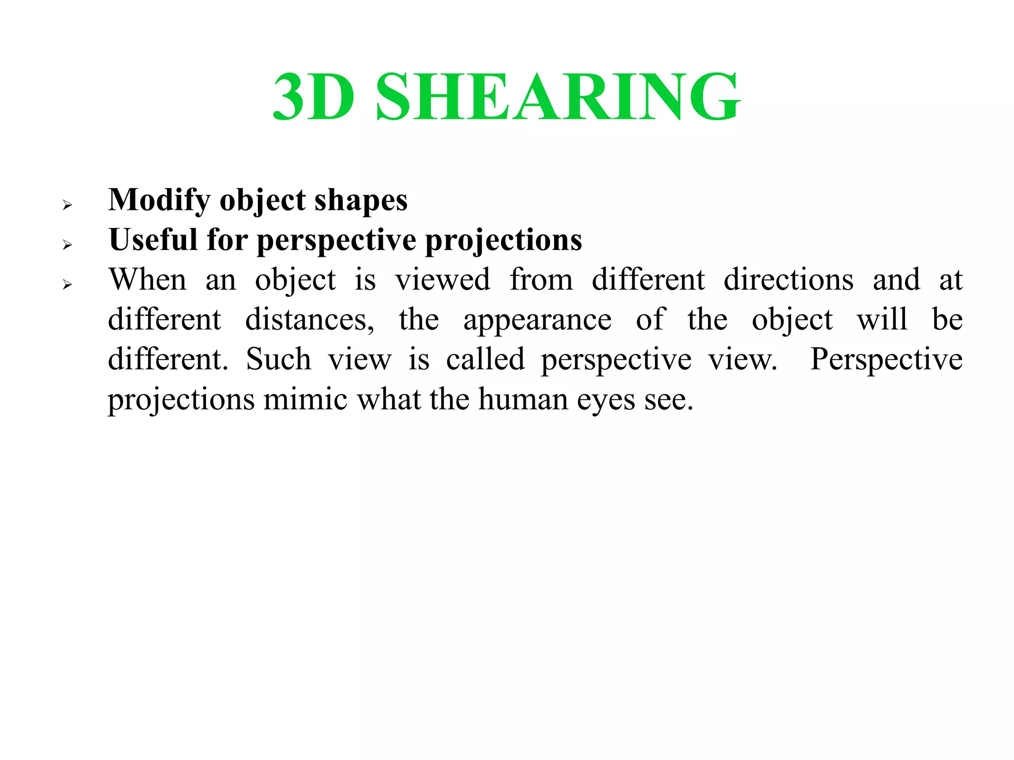3D SHEARING
 Modify object shapes
 Useful for perspective projections
 When an object is viewed from different directions and at
different distances, the appearance of the object will be
different. Such view is called perspective view. Perspective
projections mimic what the human eyes see.
 