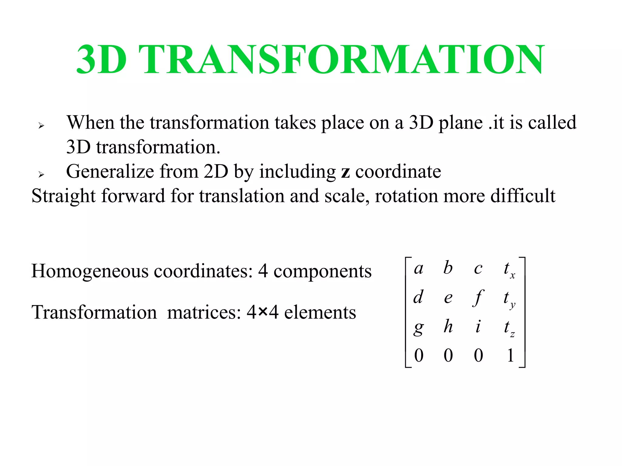 3D TRANSFORMATION
 When the transformation takes place on a 3D plane .it is called
3D transformation.
 Generalize from 2D by including z coordinate
Straight forward for translation and scale, rotation more difficult
Homogeneous coordinates: 4 components
Transformation matrices: 4×4 elements












1000
z
y
x
tihg
tfed
tcba
 