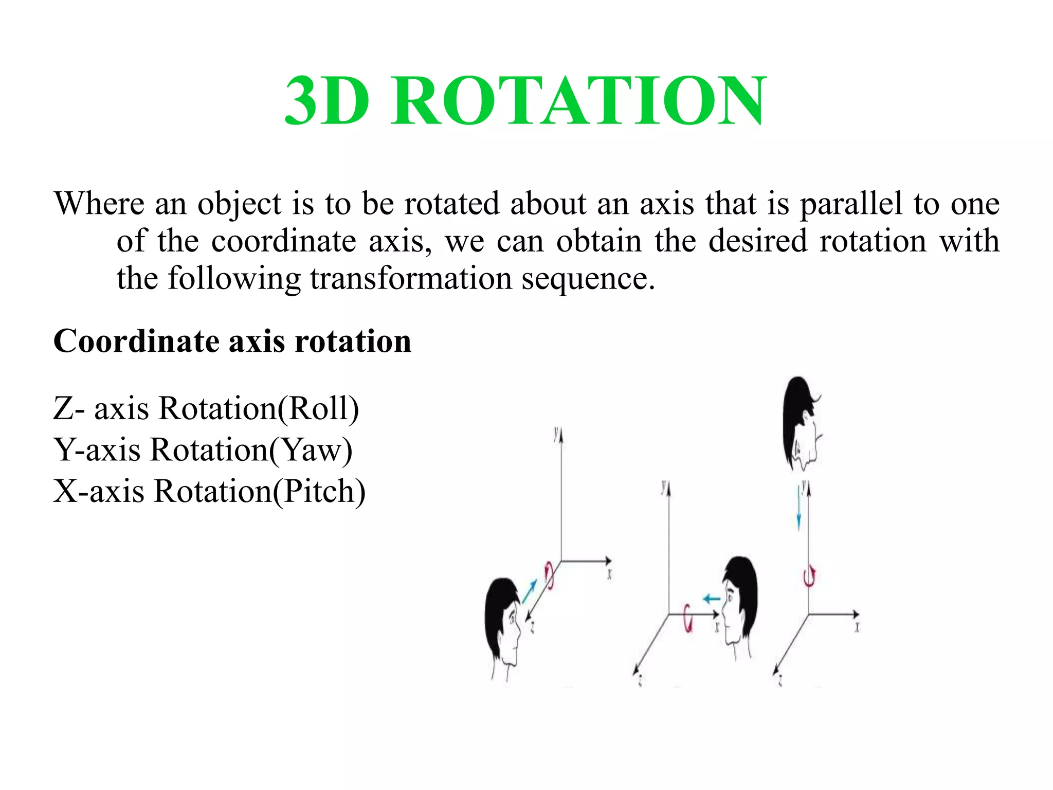 3D ROTATION
Where an object is to be rotated about an axis that is parallel to one
of the coordinate axis, we can obtain the desired rotation with
the following transformation sequence.
Coordinate axis rotation
Z- axis Rotation(Roll)
Y-axis Rotation(Yaw)
X-axis Rotation(Pitch)
 