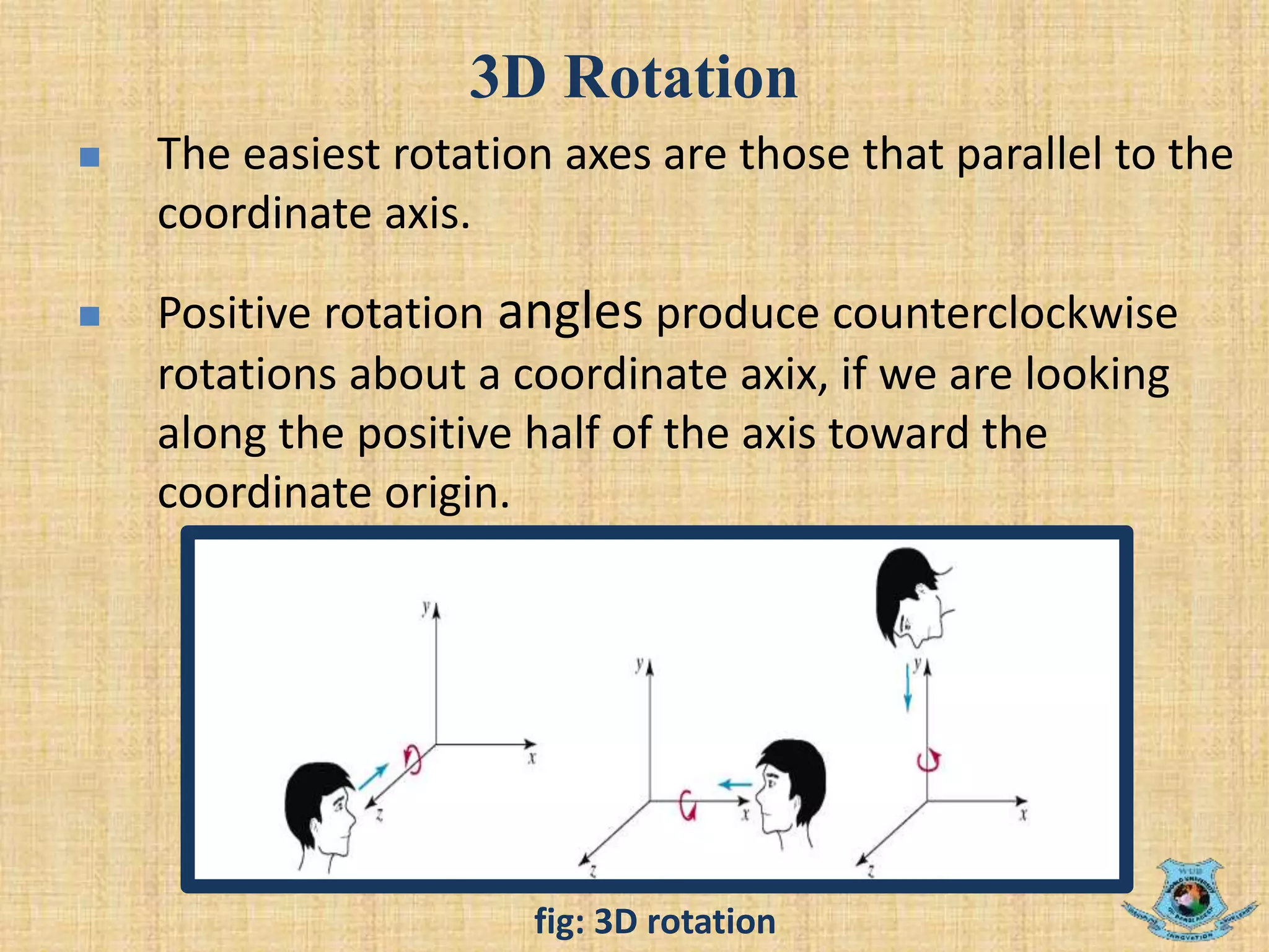 3D Rotation
 The easiest rotation axes are those that parallel to the
coordinate axis.
 Positive rotation angles produce counterclockwise
rotations about a coordinate axix, if we are looking
along the positive half of the axis toward the
coordinate origin.
fig: 3D rotation
 
