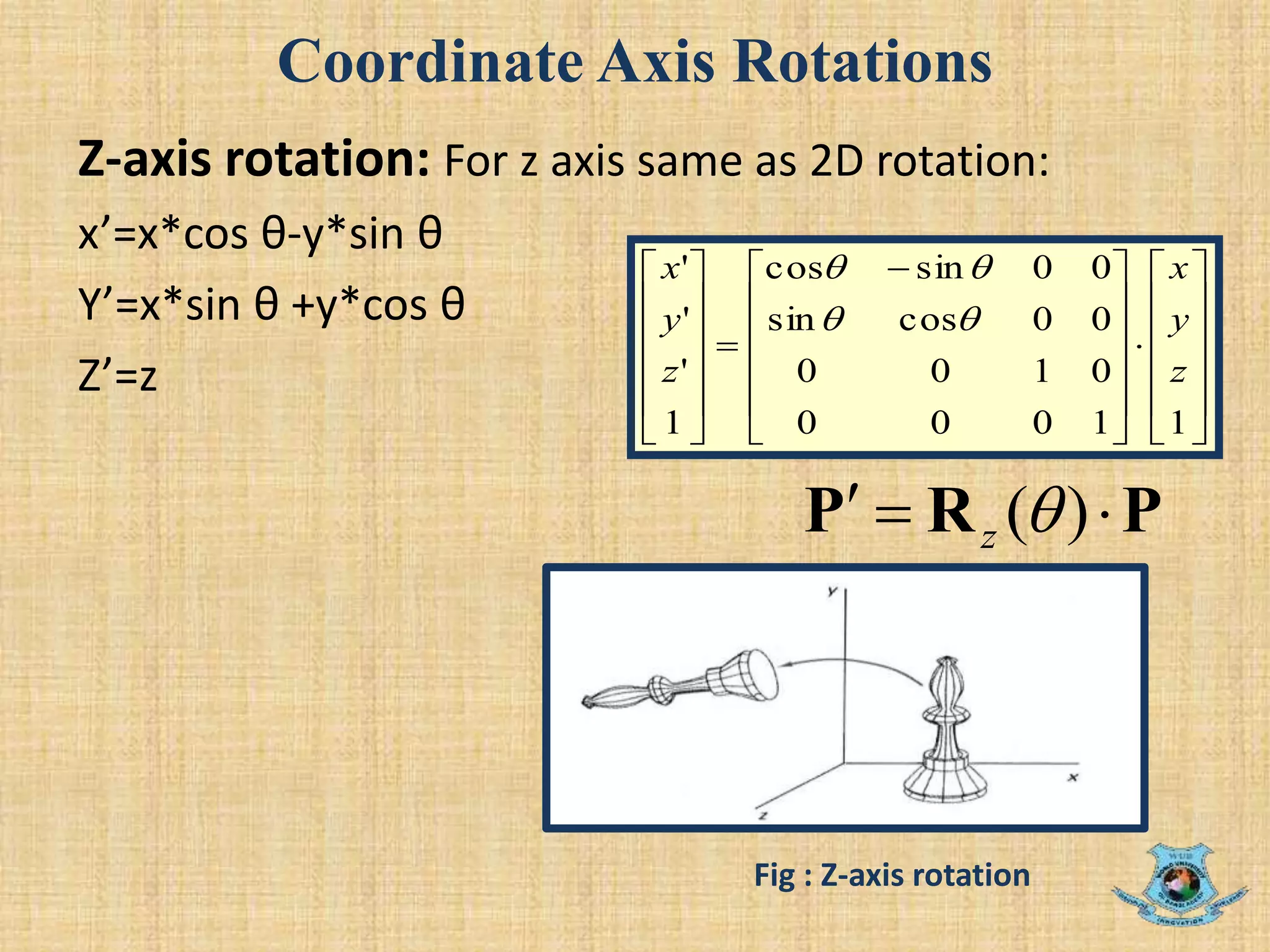 Coordinate Axis Rotations
Z-axis rotation: For z axis same as 2D rotation:
x’=x*cos θ-y*sin θ
Y’=x*sin θ +y*cos θ
Z’=z 























 













11000
0100
00cossin
00sincos
1
'
'
'
z
y
x
z
y
x


PRP  )(z
Fig : Z-axis rotation
 