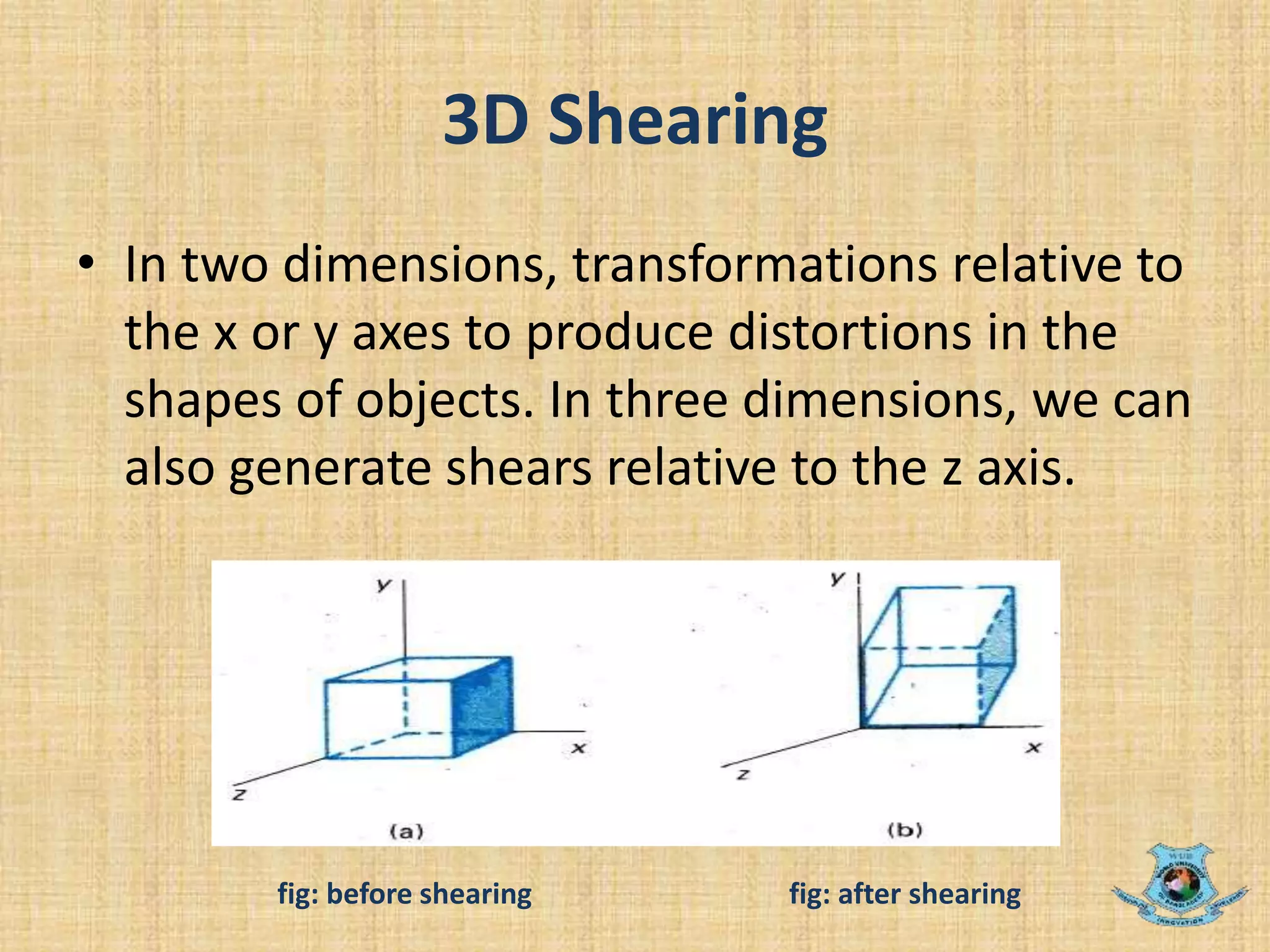 3D Shearing
• In two dimensions, transformations relative to
the x or y axes to produce distortions in the
shapes of objects. In three dimensions, we can
also generate shears relative to the z axis.
fig: before shearing fig: after shearing
 