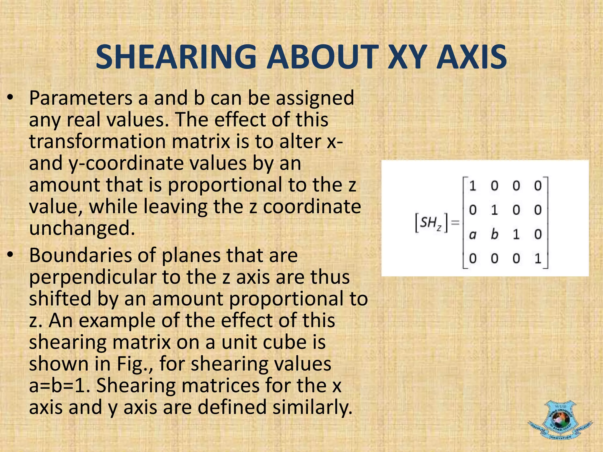 SHEARING ABOUT XY AXIS
• Parameters a and b can be assigned
any real values. The effect of this
transformation matrix is to alter x-
and y-coordinate values by an
amount that is proportional to the z
value, while leaving the z coordinate
unchanged.
• Boundaries of planes that are
perpendicular to the z axis are thus
shifted by an amount proportional to
z. An example of the effect of this
shearing matrix on a unit cube is
shown in Fig., for shearing values
a=b=1. Shearing matrices for the x
axis and y axis are defined similarly.
 