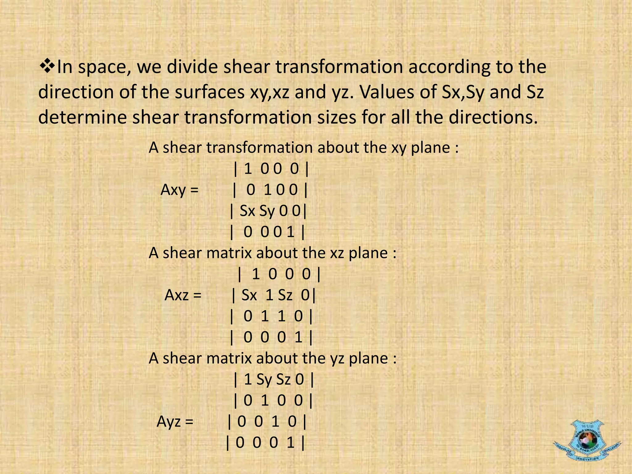 In space, we divide shear transformation according to the
direction of the surfaces xy,xz and yz. Values of Sx,Sy and Sz
determine shear transformation sizes for all the directions.
A shear transformation about the xy plane :
| 1 0 0 0 |
Axy = | 0 1 0 0 |
| Sx Sy 0 0|
| 0 0 0 1 |
A shear matrix about the xz plane :
| 1 0 0 0 |
Axz = | Sx 1 Sz 0|
| 0 1 1 0 |
| 0 0 0 1 |
A shear matrix about the yz plane :
| 1 Sy Sz 0 |
| 0 1 0 0 |
Ayz = | 0 0 1 0 |
| 0 0 0 1 |
 