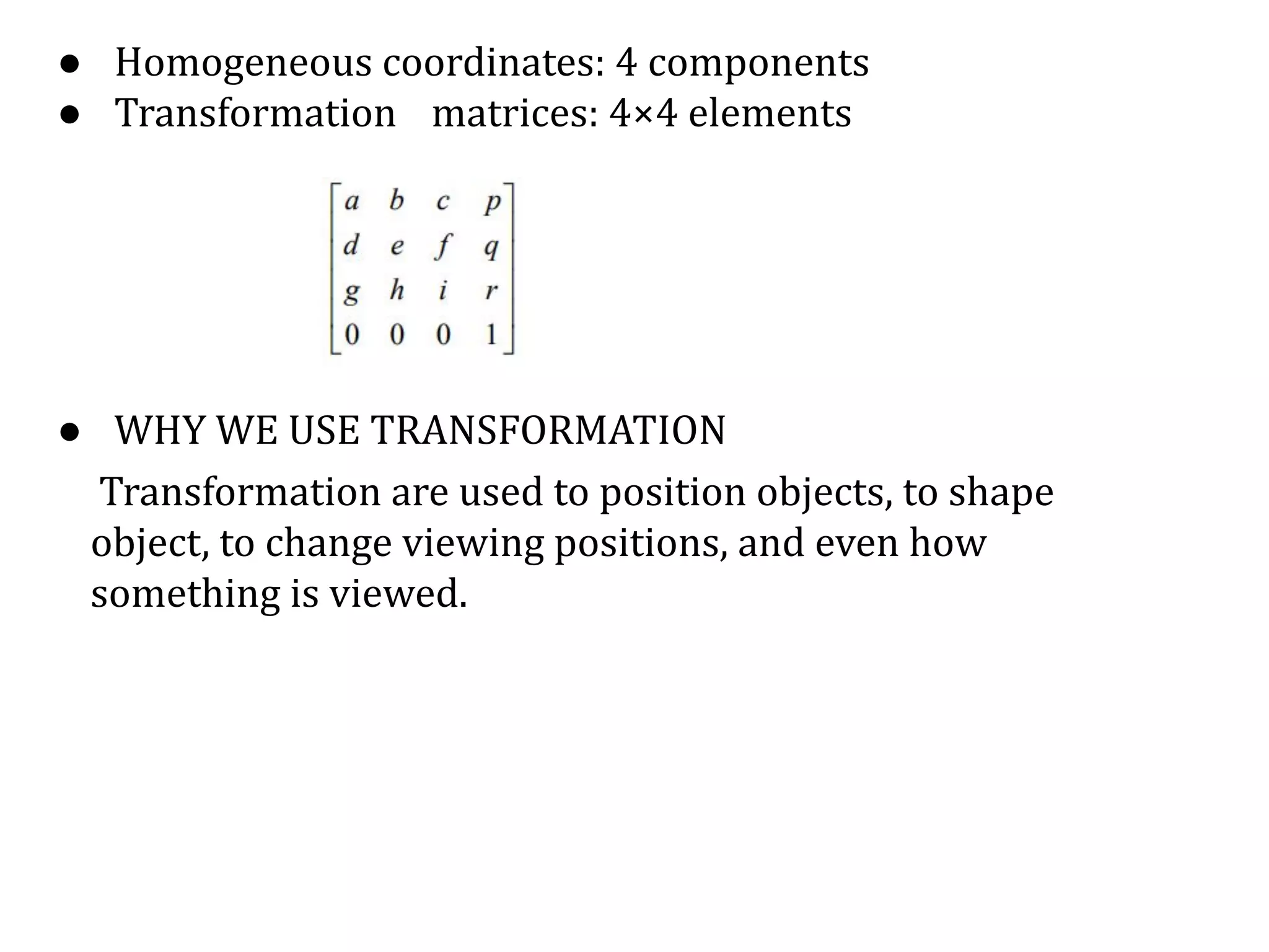 ● Homogeneous coordinates: 4 components
● Transformation matrices: 4×4 elements
● WHY WE USE TRANSFORMATION
Transformation are used to position objects, to shape
object, to change viewing positions, and even how
something is viewed.
1
⎥
⎢
0
⎥
r
⎥
⎢
⎢
q
⎥
⎢
d
p
⎡
a
 