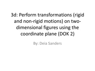 3d: Perform transformations (rigid and non-rigid motions) on two-dimensional figures using the coordinate plane (DOK 2) By: Deia Sanders 