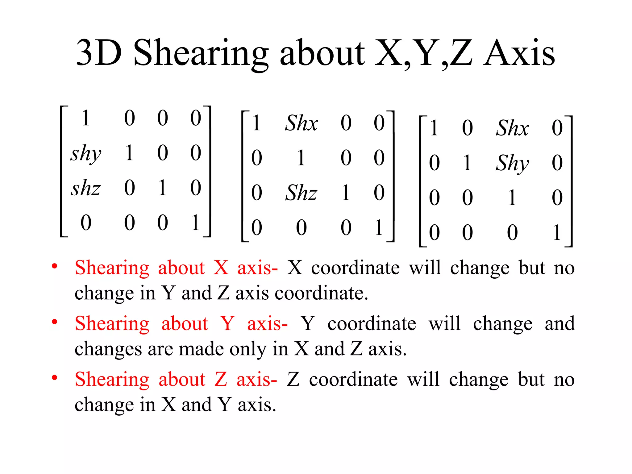 3D Shearing about X,Y,Z Axis
• Shearing about X axis- X coordinate will change but no
change in Y and Z axis coordinate.
• Shearing about Y axis- Y coordinate will change and
changes are made only in X and Z axis.
• Shearing about Z axis- Z coordinate will change but no
change in X and Y axis.
1 0 0 0
1 0 0
0 1 0
0 0 0 1
shy
shz
 
 
 
 
 
 
1 0 0
0 1 0 0
0 1 0
0 0 0 1
Shx
Shz
 
 
 
 
 
 
1 0 0
0 1 0
0 0 1 0
0 0 0 1
Shx
Shy
 
 
 
 
 
 
 