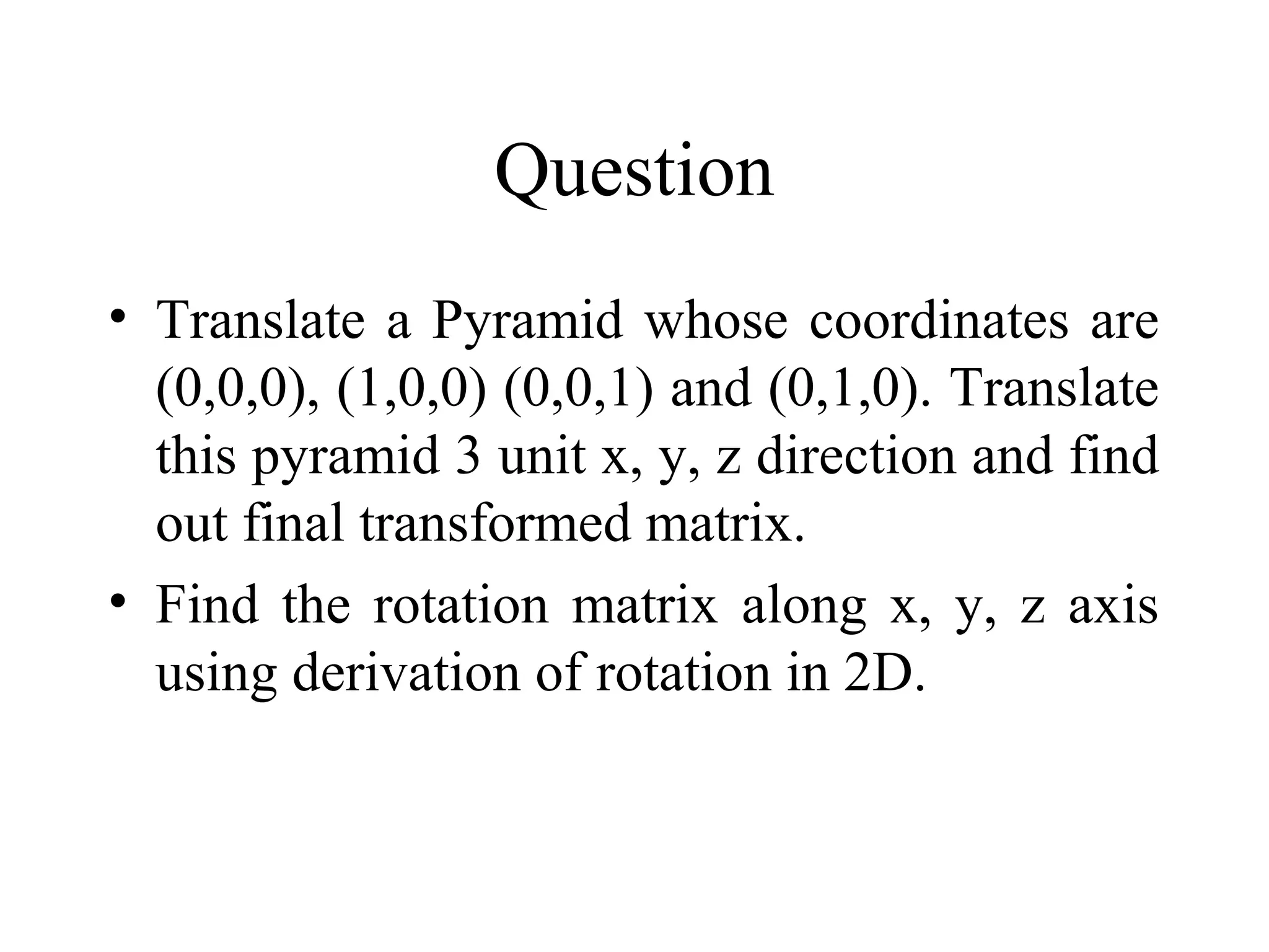 Question
• Translate a Pyramid whose coordinates are
(0,0,0), (1,0,0) (0,0,1) and (0,1,0). Translate
this pyramid 3 unit x, y, z direction and find
out final transformed matrix.
• Find the rotation matrix along x, y, z axis
using derivation of rotation in 2D.
 