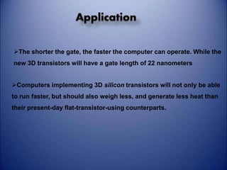 The shorter the gate, the faster the computer can operate. While the 
new 3D transistors will have a gate length of 22 nanometers 
Computers implementing 3D silicon transistors will not only be able 
to run faster, but should also weigh less, and generate less heat than 
their present-day flat-transistor-using counterparts. 
 