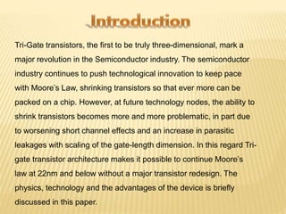 Tri-Gate transistors, the first to be truly three-dimensional, mark a 
major revolution in the Semiconductor industry. The semiconductor 
industry continues to push technological innovation to keep pace 
with Moore’s Law, shrinking transistors so that ever more can be 
packed on a chip. However, at future technology nodes, the ability to 
shrink transistors becomes more and more problematic, in part due 
to worsening short channel effects and an increase in parasitic 
leakages with scaling of the gate-length dimension. In this regard Tri-gate 
transistor architecture makes it possible to continue Moore’s 
law at 22nm and below without a major transistor redesign. The 
physics, technology and the advantages of the device is briefly 
discussed in this paper. 
 