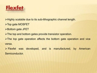 Highly scalable due to its sub-lithographic channel length. 
Top gate MOSFET 
Bottom gate JFET 
The top and bottom gates provide transistor operation. 
The top gate operation affects the bottom gate operation and vice 
versa. 
 Flexfet was developed, and is manufactured, by American 
Semiconductor. 
 