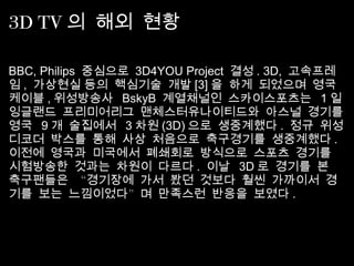 3D TV 의 해외 현황
BBC, Philips  중심으로  3D4YOU Project  결성 . 3D,  고속프레
임 ,  가상현실 등의 핵심기술 개발 [3] 을 하게 되었으며 영국
케이블 , 위성방송사 BskyB  계열채널인 스카이스포츠는 1 일
잉글랜드 프리미어리그 맨체스터유나이티드와 아스널 경기를
영국 9 개 술집에서 3 차원 (3D) 으로 생중계했다 .  정규 위성
디코더 박스를 통해 사상 처음으로 축구경기를 생중계했다 . 
이전에 영국과 미국에서 폐쇄회로 방식으로 스포츠 경기를
시험방송한 것과는 차원이 다르다 .  이날 3D 로 경기를 본
“축구팬들은 경기장에 가서 봤던 것보다 훨씬 가까이서 경
”기를 보는 느낌이었다 며 만족스런 반응을 보였다 .
 