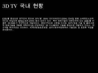3D TV 국내 현황
ETRI 를 중심으로 연구되어 왔으며 , DTV 용 3DAV  미디어처리기 (2004), 모바일 응용 스테레오스코픽
비디오 파일포맷  MPEG 표준 (2009)  등의 성과가 있다 .  특히 원천기술이 대한민국에 있는  DMB 를 이
용한 3D DMB 가 우선적으로 개발되었고 ,  중장기적으로 고화질 다시점 3DTV 방송 기술 및 홀로그래
픽 방송기술을 개발할 계획이다 [5]  산업계에선 3D  디스플레이 기술을 중심으로 개발하고 있으나 ,  연
구개발 투자규모는 미미하다 .  차세대방송표준포럼 3DTV 분과위원회에서 기술검토 및 표준화 작업을
준비중이다 .
 
