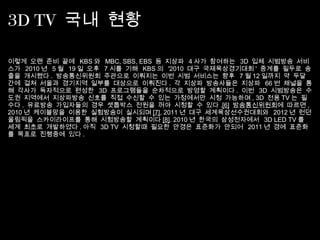 3D TV 국내 현황
이렇게 오랜 준비 끝에 KBS 와 MBC, SBS, EBS 등 지상파 4 사가 참여하는 3D 입체 시범방송 서비
스가 2010 년 5 월 19 일 오후 7 시를 기해 KBS 의 '2010 대구 국제육상경기대회 ' 중계를 필두로 송
출을 개시했다 . 방송통신위원회 주관으로 이뤄지는 이번 시범 서비스는 향후 7 월 12 일까지 약 두달
간에 걸쳐 서울과 경기지역 일부를 대상으로 이뤄진다 . 각 지상파 방송사들은 지상파 66 번 채널을 통
해 각사가 독자적으로 편성한 3D 프로그램들을 순차적으로 방영할 계획이다 . 이번 3D 시범방송은 수
도권 지역에서 지상파방송 신호를 직접 수신할 수 있는 가정에서만 시청 가능하며 , 3D 전용 TV 는 필
수다 . 유료방송 가입자들의 경우 셋톱박스 전원을 꺼야 시청할 수 있다 .[6] 방송통신위원회에 따르면 ,
2010 년 케이블망을 이용한 실험방송이 실시되며 [7], 2011 년 대구 세계육상선수권대회와 2012 년 런던
올림픽을 스카이라이프를 통해 시험방송할 계획이다 [8]. 2010 년 한국의 삼성전자에서 3D LED TV 를
세계 최초로 개발하였다 . 아직 3D TV 시청할때 필요한 안경은 표준화가 안되어 2011 년 경에 표준화
를 목표로 진행중에 있다 .
 
