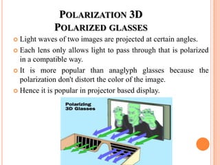 POLARIZATION 3D
             POLARIZED GLASSES
 Light waves of two images are projected at certain angles.
 Each lens only allows light to pass through that is polarized
  in a compatible way.
 It is more popular than anaglyph glasses because the
  polarization don't distort the color of the image.
 Hence it is popular in projector based display.
 