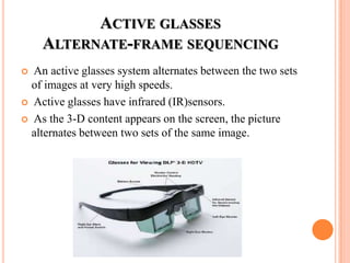 ACTIVE GLASSES
    ALTERNATE-FRAME SEQUENCING
 An active glasses system alternates between the two sets
  of images at very high speeds.
 Active glasses have infrared (IR)sensors.

 As the 3-D content appears on the screen, the picture
  alternates between two sets of the same image.
 