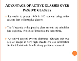 ADVANTAGE OF ACTIVE GLASSES OVER
                  PASSIVE GLASSES
   It's easier to present 3-D in HD content using active
    glasses than with passive glasses.

   That's because with a passive glass system, the television
    has to display two sets of images at the same time.

    An active glasses system alternates between that two
    sets of images at very high speeds--it's less information
    for the television to handle at any particular moment.
 