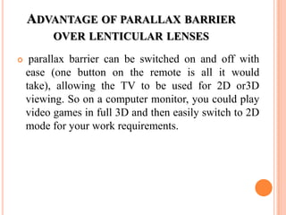 ADVANTAGE OF PARALLAX BARRIER
          OVER LENTICULAR LENSES

    parallax barrier can be switched on and off with
    ease (one button on the remote is all it would
    take), allowing the TV to be used for 2D or3D
    viewing. So on a computer monitor, you could play
    video games in full 3D and then easily switch to 2D
    mode for your work requirements.
 